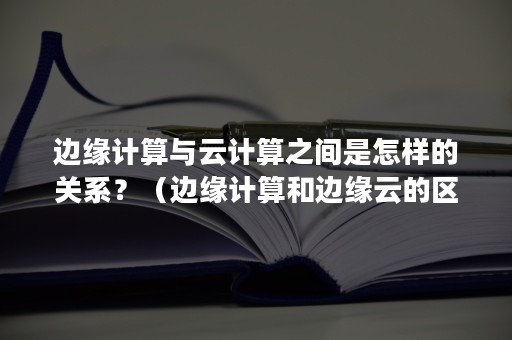 边缘计算与云计算之间是怎样的关系？（边缘计算和边缘云的区别）