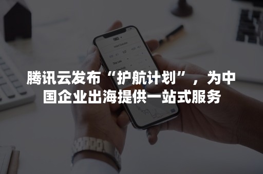 腾讯云发布“护航计划”，为中国企业出海提供一站式服务