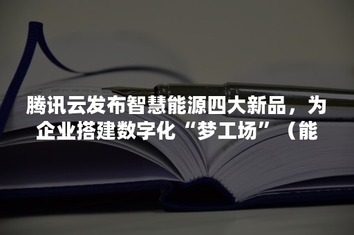 腾讯云发布智慧能源四大新品，为企业搭建数字化“梦工场”（能源数字化到智慧能源）