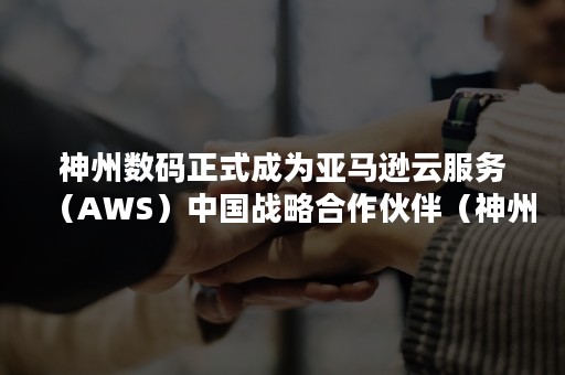 神州数码正式成为亚马逊云服务（AWS）中国战略合作伙伴（神州数码 云计算）