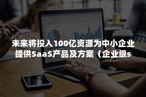 未来将投入100亿资源为中小企业提供SaaS产品及方案（企业级saas 市场推广）