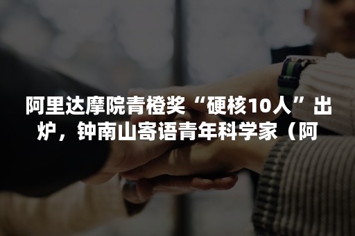 阿里达摩院青橙奖“硬核10人”出炉，钟南山寄语青年科学家（阿里达摩院青橙奖朱占星）