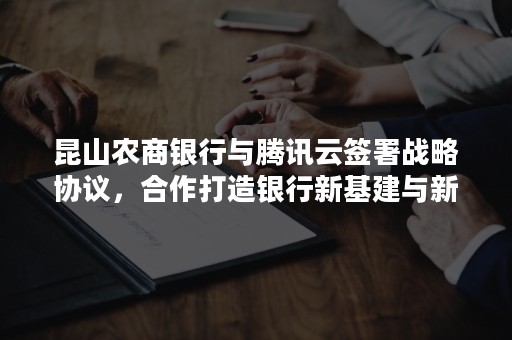 昆山农商银行与腾讯云签署战略协议，合作打造银行新基建与新连接