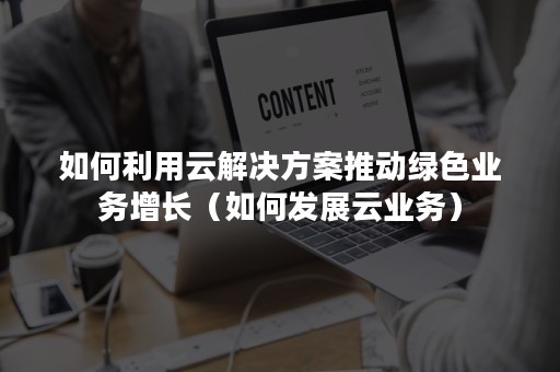 如何利用云解决方案推动绿色业务增长（如何发展云业务）