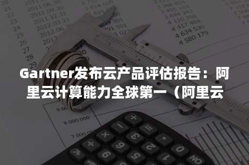 Gartner发布云产品评估报告：阿里云计算能力全球第一（阿里云 gartner）