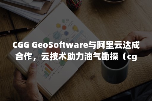 CGG GeoSoftware与阿里云达成合作，云技术助力油气勘探（cgga）