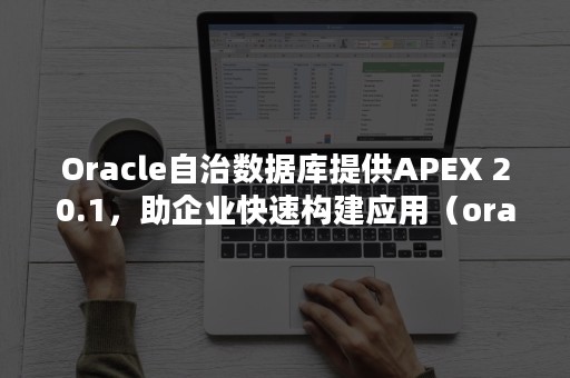 Oracle自治数据库提供APEX 20.1，助企业快速构建应用（oracle 自治事务处理）