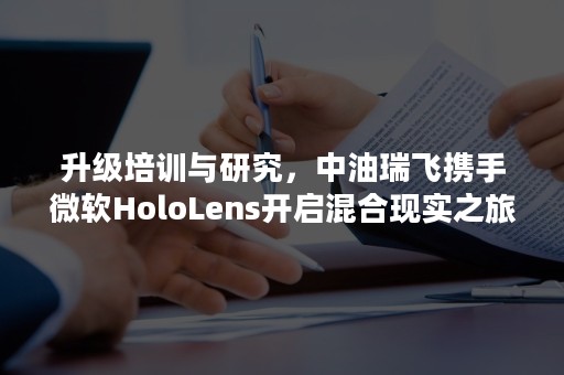 升级培训与研究，中油瑞飞携手微软HoloLens开启混合现实之旅