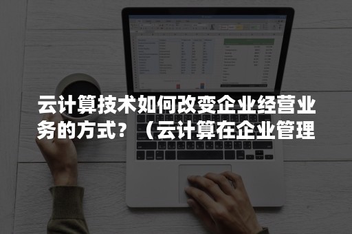 云计算技术如何改变企业经营业务的方式？（云计算在企业管理中的运用）