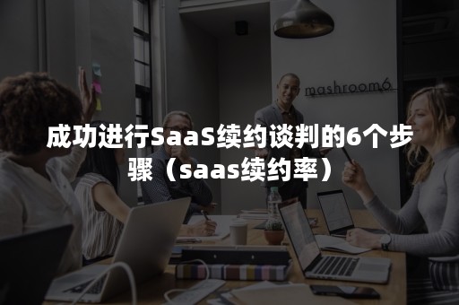 成功进行SaaS续约谈判的6个步骤（saas续约率）