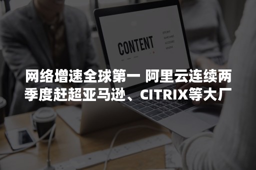 网络增速全球第一 阿里云连续两季度赶超亚马逊、CITRIX等大厂（全球互联网普及率排名）