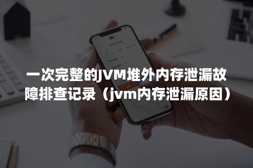 一次完整的JVM堆外内存泄漏故障排查记录（jvm内存泄漏原因）