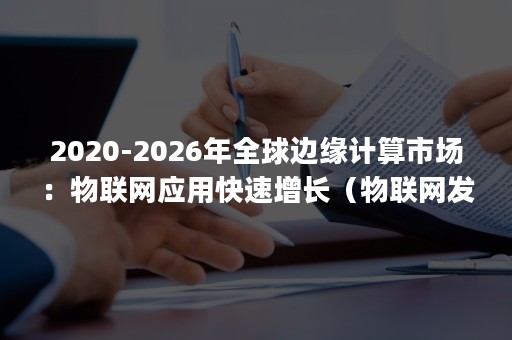 2020-2026年全球边缘计算市场：物联网应用快速增长（物联网发展规划(2016-2020年)）