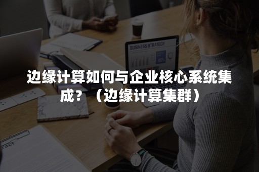 边缘计算如何与企业核心系统集成？（边缘计算集群）