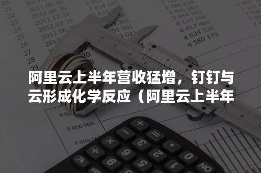 阿里云上半年营收猛增，钉钉与云形成化学反应（阿里云上半年营收猛增,钉钉与云形成化学反应关系）