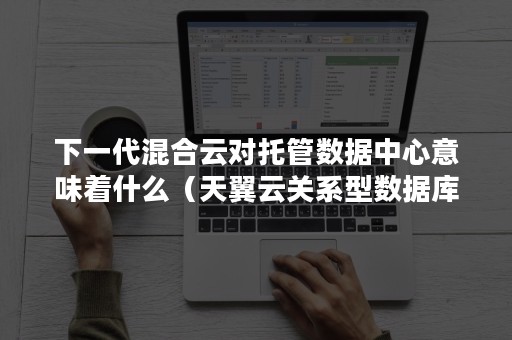 下一代混合云对托管数据中心意味着什么（天翼云关系型数据库是托管型数据库）