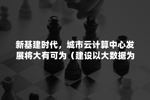 新基建时代，城市云计算中心发展将大有可为（建设以大数据为核心的首都未来金融科技基础设施）