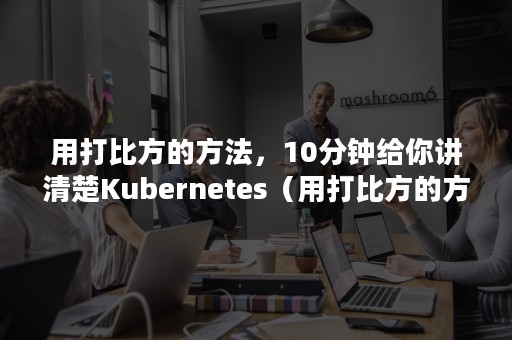 用打比方的方法，10分钟给你讲清楚Kubernetes（用打比方的方法说明）