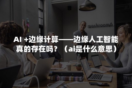 AI +边缘计算——边缘人工智能真的存在吗？（ai是什么意思）