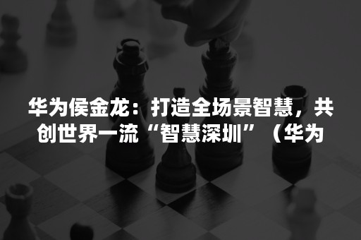 华为侯金龙：打造全场景智慧，共创世界一流“智慧深圳”（华为全场景智慧化战略）