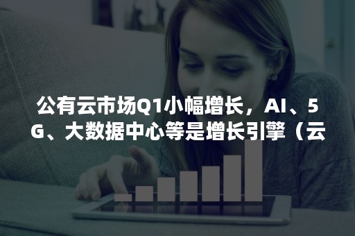 公有云市场Q1小幅增长，AI、5G、大数据中心等是增长引擎（云计算与大数据龙头股）