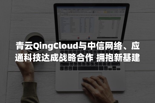 青云QingCloud与中信网络、应通科技达成战略合作 拥抱新基建浪潮