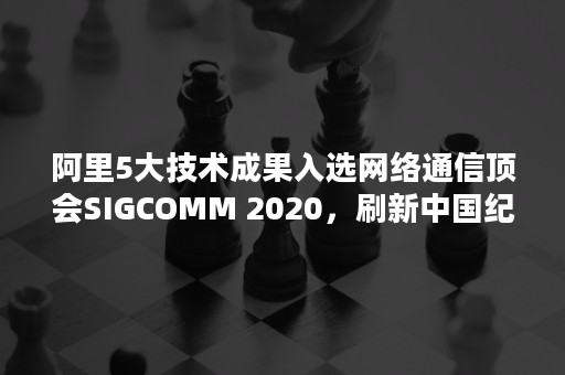 阿里5大技术成果入选网络通信顶会SIGCOMM 2020，刷新中国纪录（阿里技术峰会）