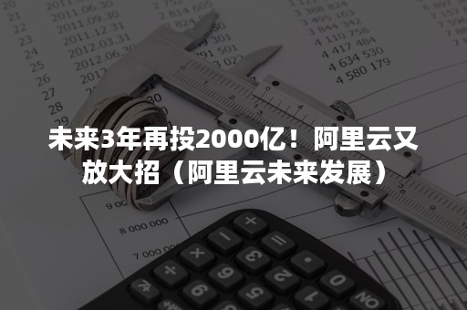 未来3年再投2000亿！阿里云又放大招（阿里云未来发展）