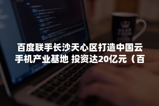 百度联手长沙天心区打造中国云手机产业基地 投资达20亿元（百度联手长沙天心区打造中国云手机产业基地建设）