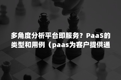 多角度分析平台即服务？PaaS的类型和用例（paas为客户提供通用应用）