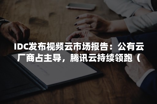 IDC发布视频云市场报告：公有云厂商占主导，腾讯云持续领跑（根据idc2020年国内公有云市场报告,移动云增长2.5倍）