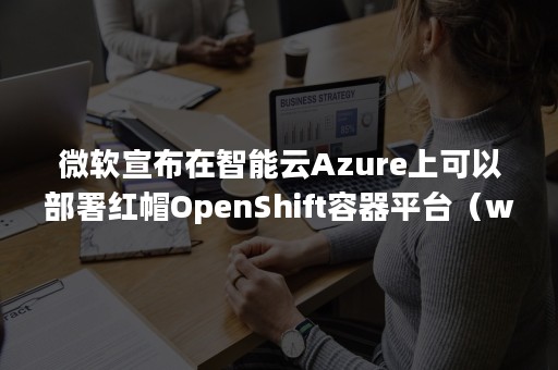 微软宣布在智能云Azure上可以部署红帽OpenShift容器平台（windows Azure）