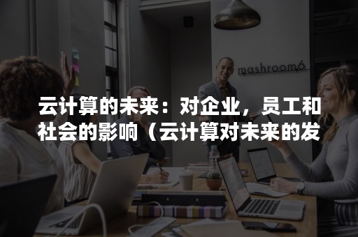 云计算的未来：对企业，员工和社会的影响（云计算对未来的发展和影响）