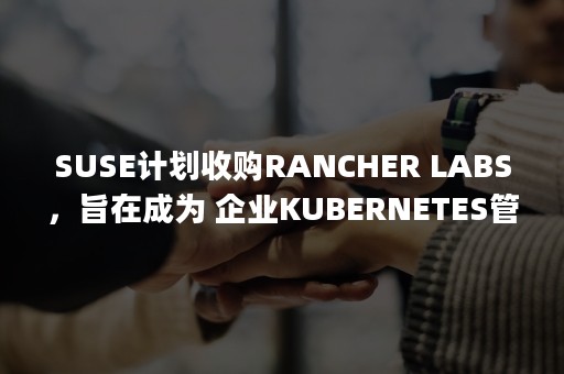SUSE计划收购RANCHER LABS，旨在成为 企业KUBERNETES管理市场的领导者（suse ipo）