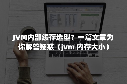 JVM内部缓存选型？一篇文章为你解答疑惑（jvm 内存大小）