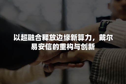 以超融合释放边缘新算力，戴尔易安信的重构与创新