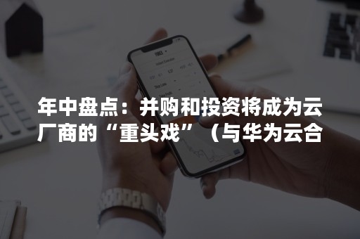年中盘点：并购和投资将成为云厂商的“重头戏”（与华为云合作的上市公司）