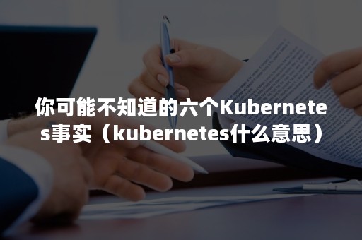 你可能不知道的六个Kubernetes事实（kubernetes什么意思）