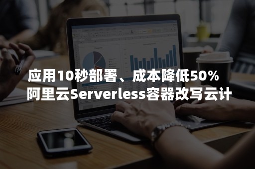 应用10秒部署、成本降低50%   阿里云Serverless容器改写云计算极限