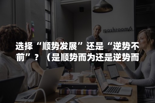 选择“顺势发展”还是“逆势不前”？（是顺势而为还是逆势而上）