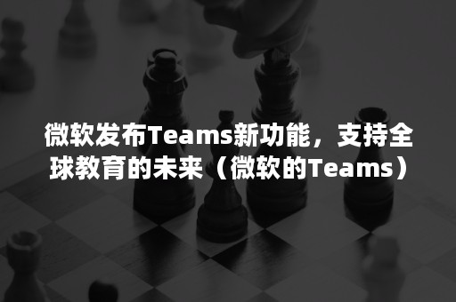 微软发布Teams新功能，支持全球教育的未来（微软的Teams）