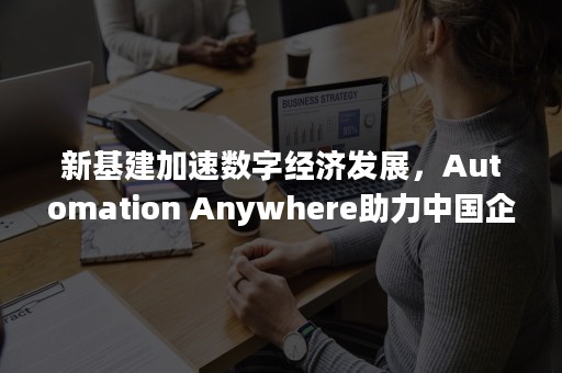 新基建加速数字经济发展，Automation Anywhere助力中国企业数字化转型（新基建助力经济数字化）