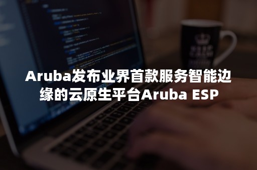 Aruba发布业界首款服务智能边缘的云原生平台Aruba ESP