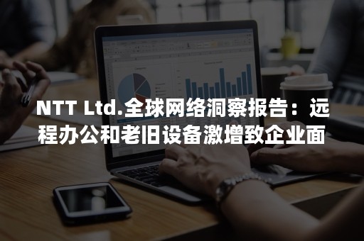 NTT Ltd.全球网络洞察报告：远程办公和老旧设备激增致企业面临更大安全风险（nt头臂长是什么意思）