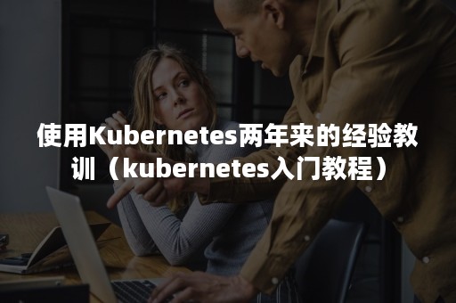 使用Kubernetes两年来的经验教训（kubernetes入门教程）