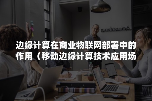 边缘计算在商业物联网部署中的作用（移动边缘计算技术应用场景）