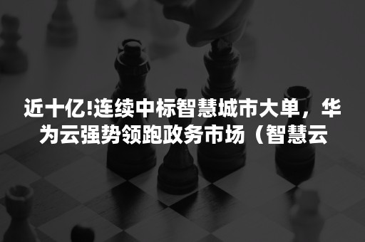 近十亿!连续中标智慧城市大单，华为云强势领跑政务市场（智慧云政府采购）