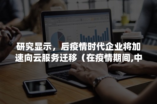 研究显示，后疫情时代企业将加速向云服务迁移（在疫情期间,中国移动推出云）