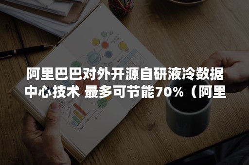 阿里巴巴对外开源自研液冷数据中心技术 最多可节能70%（阿里液冷服务器）