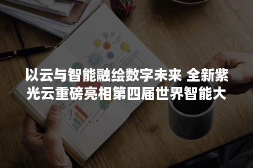 以云与智能融绘数字未来 全新紫光云重磅亮相第四届世界智能大会（数字赋能）